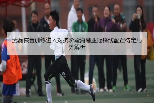 武磊恢复训练进入对抗阶段海港亚冠锋线配置待定局势解析